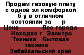 Продам газовую плиту с одной эл.комфоркой б/у в отличном состоянии за 3000р › Цена ­ 3 000 - Все города, Находка г. Электро-Техника » Бытовая техника   . Забайкальский край,Чита г.